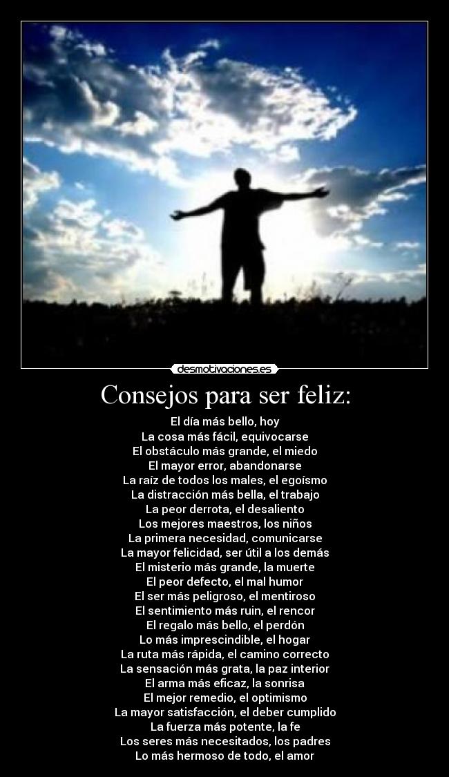 Consejos para ser feliz: - El día más bello, hoy
La cosa más fácil, equivocarse
El obstáculo más grande, el miedo
El mayor error, abandonarse
La raíz de todos los males, el egoísmo
La distracción más bella, el trabajo
La peor derrota, el desaliento
Los mejores maestros, los niños
La primera necesidad, comunicarse
La mayor felicidad, ser útil a los demás
El misterio más grande, la muerte
El peor defecto, el mal humor
El ser más peligroso, el mentiroso
El sentimiento más ruin, el rencor
El regalo más bello, el perdón
Lo más imprescindible, el hogar
La ruta más rápida, el camino correcto
La sensación más grata, la paz interior
El arma más eficaz, la sonrisa
El mejor remedio, el optimismo
La mayor satisfacción, el deber cumplido
La fuerza más potente, la fe
Los seres más necesitados, los padres
Lo más hermoso de todo, el amor