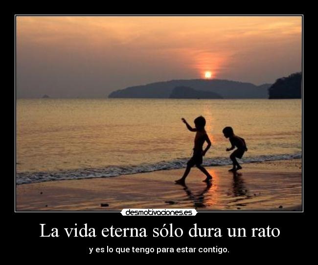 La vida eterna sólo dura un rato - y es lo que tengo para estar contigo.
