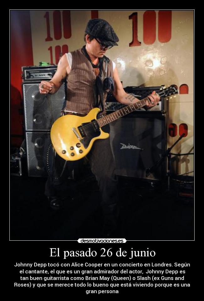 El pasado 26 de junio - Johnny Depp tocó con Alice Cooper en un concierto en Londres. Según
el cantante, el que es un gran admirador del actor,  Johnny Depp es
tan buen guitarrista como Brian May (Queen) o Slash (ex Guns and
Roses) y que se merece todo lo bueno que está viviendo porque es una
gran persona