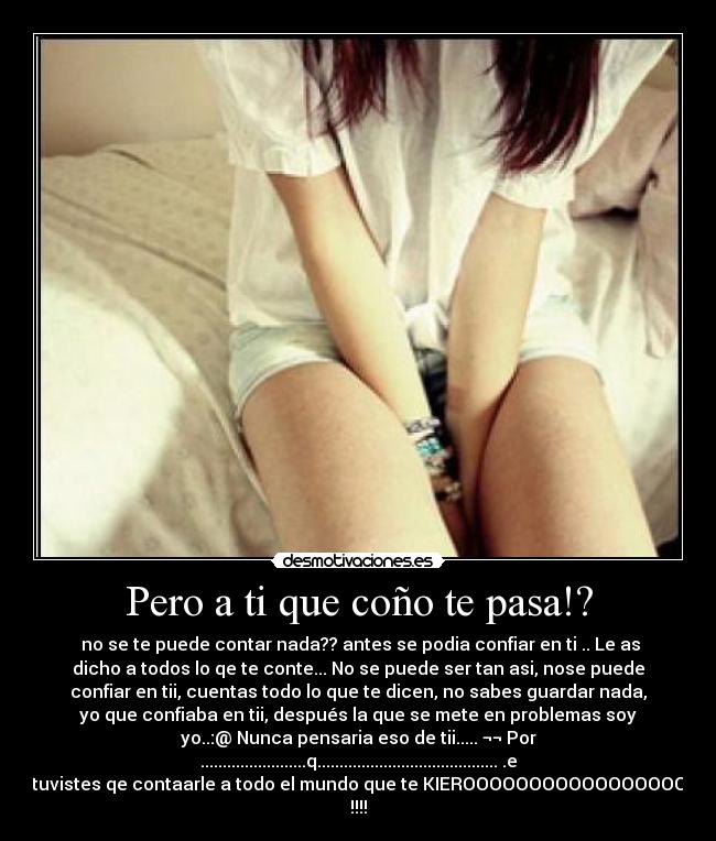 Pero a ti que coño te pasa!? -  no se te puede contar nada?? antes se podia confiar en ti .. Le as
dicho a todos lo qe te conte... No se puede ser tan asi, nose puede
confiar en tii, cuentas todo lo que te dicen, no sabes guardar nada,
yo que confiaba en tii, después la que se mete en problemas soy
yo..:@ Nunca pensaria eso de tii..... ¬¬ Por
........................q......................................... .e
tuvistes qe contaarle a todo el mundo que te KIEROOOOOOOOOOOOOOOOO
!!!!♥