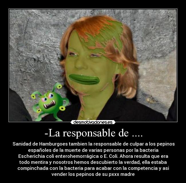 -La responsable de .... -  Sanidad de Hamburgoes tambien la responsable de culpar a los pepinos
españoles de la muerte de varias personas por la bacteria
Escherichia coli enterohemorrágica o E. Coli. Ahora resulta que era
todo mentira y nosotros hemos descubierto la verdad, ella estaba
compinchada con la bacteria para acabar con la competencia y asi
vender los pepinos de su pxxx madre