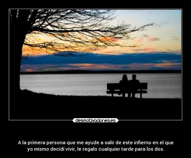 - A la primera persona que me ayude a salir de este infierno en el que
yo mismo decidí vivir, le regalo cualquier tarde para los dos.