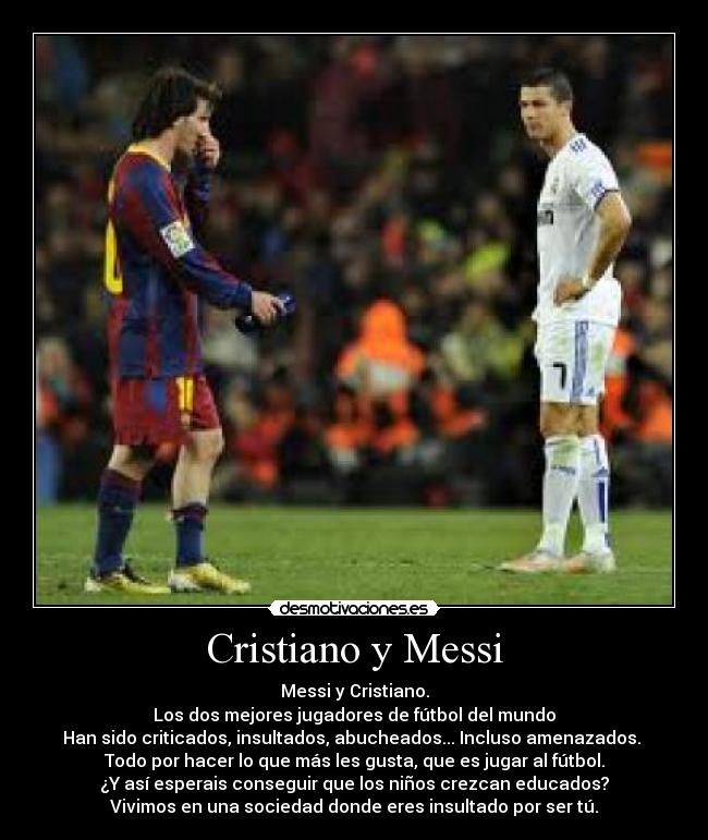 Cristiano y Messi - Messi y Cristiano.
Los dos mejores jugadores de fútbol del mundo
Han sido criticados, insultados, abucheados... Incluso amenazados. 
Todo por hacer lo que más les gusta, que es jugar al fútbol.
¿Y así esperais conseguir que los niños crezcan educados?
Vivimos en una sociedad donde eres insultado por ser tú.