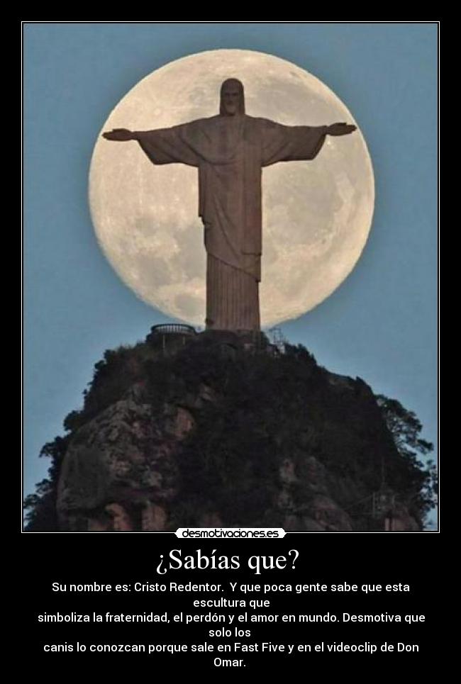 ¿Sabías que?  - Su nombre es: Cristo Redentor.  Y que poca gente sabe que esta escultura que
simboliza la fraternidad, el perdón y el amor en mundo. Desmotiva que solo los 
canis lo conozcan porque sale en Fast Five y en el videoclip de Don Omar. 