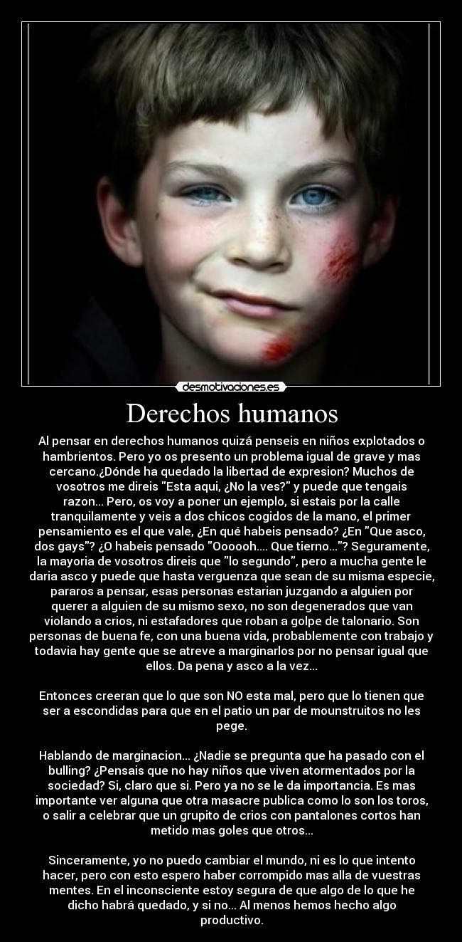 Derechos humanos - Al pensar en derechos humanos quizá penseis en niños explotados o
hambrientos. Pero yo os presento un problema igual de grave y mas
cercano.¿Dónde ha quedado la libertad de expresion? Muchos de
vosotros me direis Esta aqui, ¿No la ves? y puede que tengais
razon... Pero, os voy a poner un ejemplo, si estais por la calle
tranquilamente y veis a dos chicos cogidos de la mano, el primer
pensamiento es el que vale, ¿En qué habeis pensado? ¿En Que asco,
dos gays? ¿O habeis pensado Oooooh.... Que tierno...? Seguramente,
la mayoria de vosotros direis que lo segundo, pero a mucha gente le
daria asco y puede que hasta verguenza que sean de su misma especie,
pararos a pensar, esas personas estarian juzgando a alguien por
querer a alguien de su mismo sexo, no son degenerados que van
violando a crios, ni estafadores que roban a golpe de talonario. Son
personas de buena fe, con una buena vida, probablemente con trabajo y
todavia hay gente que se atreve a marginarlos por no pensar igual que
ellos. Da pena y asco a la vez...
Entonces creeran que lo que son NO esta mal, pero que lo tienen que
ser a escondidas para que en el patio un par de mounstruitos no les
pege.
Hablando de marginacion... ¿Nadie se pregunta que ha pasado con el
bulling? ¿Pensais que no hay niños que viven atormentados por la
sociedad? Si, claro que si. Pero ya no se le da importancia. Es mas
importante ver alguna que otra masacre publica como lo son los toros,
o salir a celebrar que un grupito de crios con pantalones cortos han
metido mas goles que otros...
Sinceramente, yo no puedo cambiar el mundo, ni es lo que intento
hacer, pero con esto espero haber corrompido mas alla de vuestras
mentes. En el inconsciente estoy segura de que algo de lo que he
dicho habrá quedado, y si no... Al menos hemos hecho algo
productivo.
