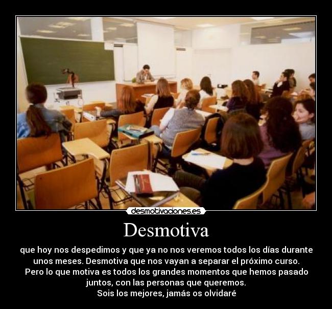Desmotiva - que hoy nos despedimos y que ya no nos veremos todos los días durante
unos meses. Desmotiva que nos vayan a separar el próximo curso.
Pero lo que motiva es todos los grandes momentos que hemos pasado
juntos, con las personas que queremos.
Sois los mejores, jamás os olvidaré