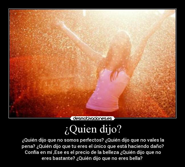 ¿Quien dijo? - ¿Quién dijo que no somos perfectos? ¿Quién dijo que no vales la
pena? ¿Quién dijo que tu eres el único que está haciendo daño?
Confía en mí ,Ese es el precio de la belleza ¿Quién dijo que no
eres bastante? ¿Quién dijo que no eres bella?