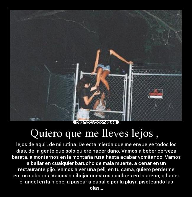 Quiero que me lleves lejos , - lejos de aqui , de mi rutina. De esta mierda que me envuelve todos los
dias, de la gente que solo quiere hacer daño. Vamos a beber cerveza
barata, a montarnos en la montaña rusa hasta acabar vomitando. Vamos
a bailar en cualquier barucho de mala muerte, a cenar en un
restaurante pijo. Vamos a ver una peli, en tu cama, quiero perderme
en tus sabanas. Vamos a dibujar nuestros nombres en la arena, a hacer
el angel en la niebe, a pasear a caballo por la playa pisoteando las
olas...
