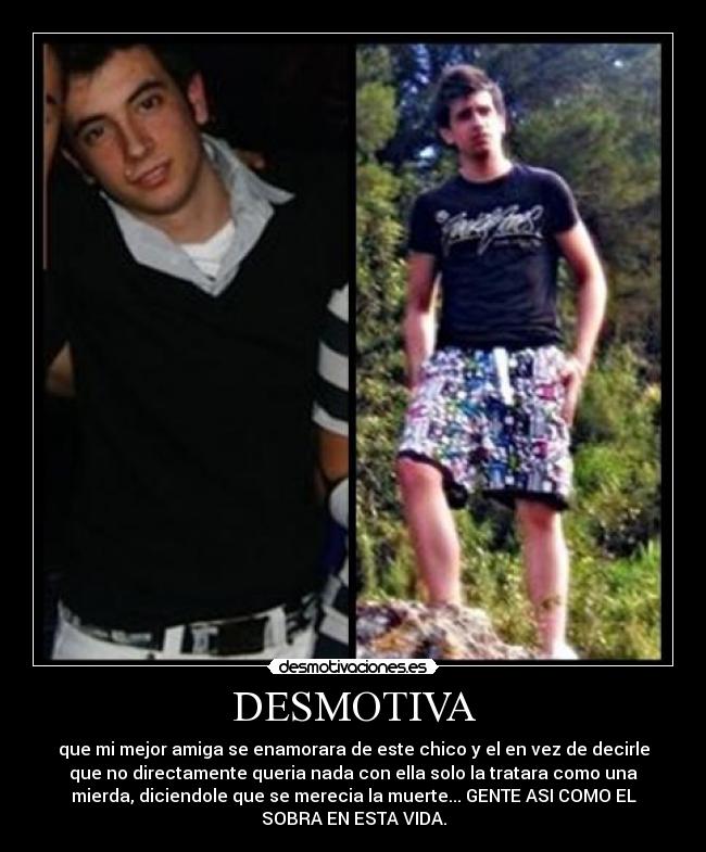 DESMOTIVA - que mi mejor amiga se enamorara de este chico y el en vez de decirle
que no directamente queria nada con ella solo la tratara como una
mierda, diciendole que se merecia la muerte... GENTE ASI COMO EL
SOBRA EN ESTA VIDA.