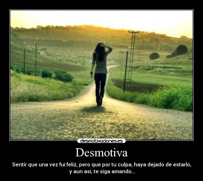 Desmotiva - Sentir que una vez fuí feliz, pero que por tu culpa, haya dejado de estarlo,
 y aun asi, te siga amando...