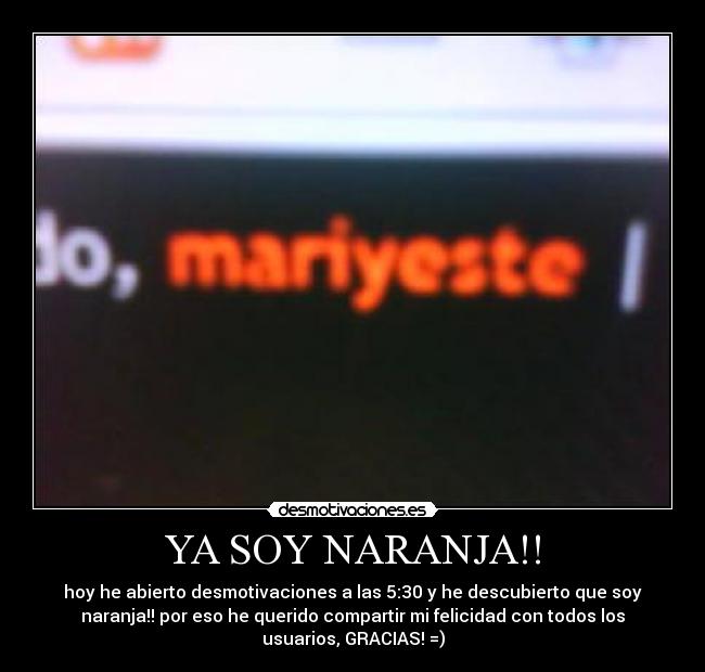 YA SOY NARANJA!! - hoy he abierto desmotivaciones a las 5:30 y he descubierto que soy
naranja!! por eso he querido compartir mi felicidad con todos los
usuarios, GRACIAS! =)