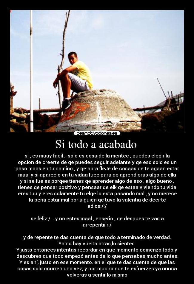 Si todo a acabado - si , es muuy facil .. solo es cosa de la mentee , puedes elegir la
opcion de creerte de qe puedes seguir adelante y qe eso solo es un
paso maas en tu camino , y qe abra fleJe de cosaas qe te agaan estar
maal y si aparecio en tu vidaa fuee para qe aprendieras algo de ella
y si se fue es porqee tienes qe aprender algo de eso , algo bueno ,
tienes qe pensar positivo y pensaar qe elk qe estaa viviendo tu vida
eres tuu y eres solamente tu elqe lo esta pasando mal , y no merece
la pena estar mal por alguien qe tuvo la valentia de decirte
adios:/:/
sé feliz:/ .. y no estes maal , enserio , qe despues te vas a
arrepentiiir:/
y de repente te das cuenta de que todo a terminado de verdad.
Ya no hay vuelta atrás,lo sientes.
Y justo entonces intentas recordar en que momento comenzó todo y
descubres que todo empezó antes de lo que pensabas,mucho antes.
Y es ahí, justo en ese momento. en el que te das cuenta de que las
cosas solo ocurren una vez, y por mucho que te esfuerzes ya nunca
volveras a sentir lo mismo