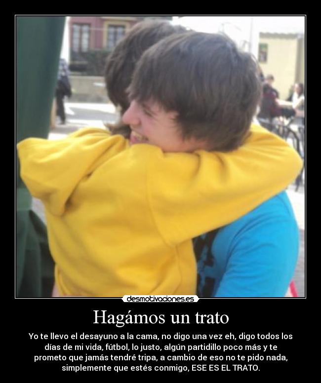 Hagámos un trato - Yo te llevo el desayuno a la cama, no digo una vez eh, digo todos los
días de mi vida, fútbol, lo justo, algún partidillo poco más y te
prometo que jamás tendré tripa, a cambio de eso no te pido nada,
simplemente que estés conmigo, ESE ES EL TRATO.