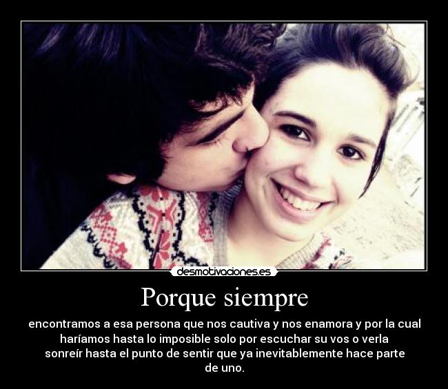 Porque siempre - encontramos a esa persona que nos cautiva y nos enamora y por la cual
haríamos hasta lo imposible solo por escuchar su vos o verla
sonreír hasta el punto de sentir que ya inevitablemente hace parte
de uno.