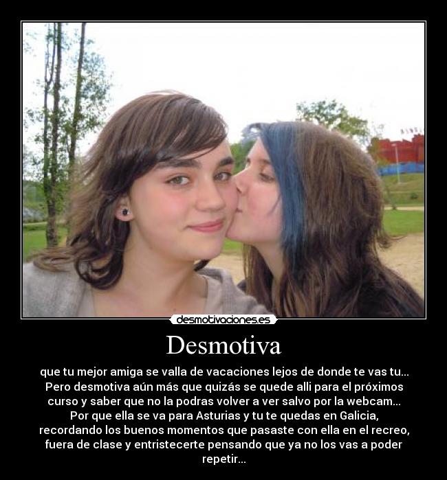 Desmotiva - que tu mejor amiga se valla de vacaciones lejos de donde te vas tu...
Pero desmotiva aún más que quizás se quede alli para el próximos
curso y saber que no la podras volver a ver salvo por la webcam...
Por que ella se va para Asturias y tu te quedas en Galicia,
recordando los buenos momentos que pasaste con ella en el recreo,
fuera de clase y entristecerte pensando que ya no los vas a poder
repetir...