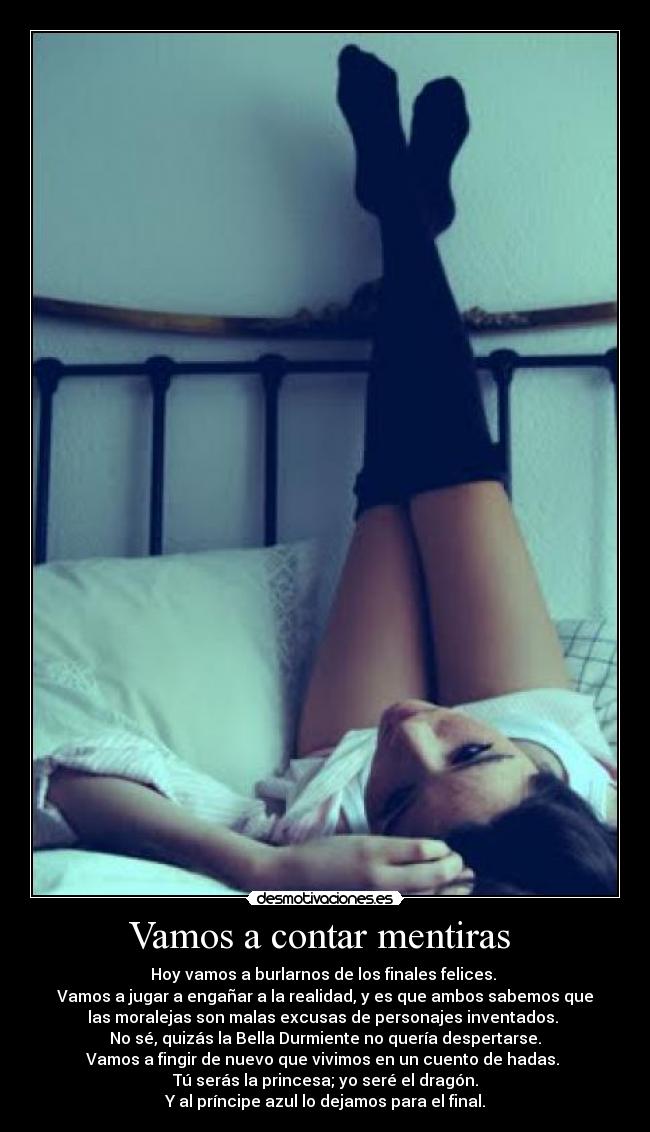 Vamos a contar mentiras - Hoy vamos a burlarnos de los finales felices.
Vamos a jugar a engañar a la realidad, y es que ambos sabemos que
las moralejas son malas excusas de personajes inventados.
No sé, quizás la Bella Durmiente no quería despertarse.
Vamos a fingir de nuevo que vivimos en un cuento de hadas.
Tú serás la princesa; yo seré el dragón.
Y al príncipe azul lo dejamos para el final.