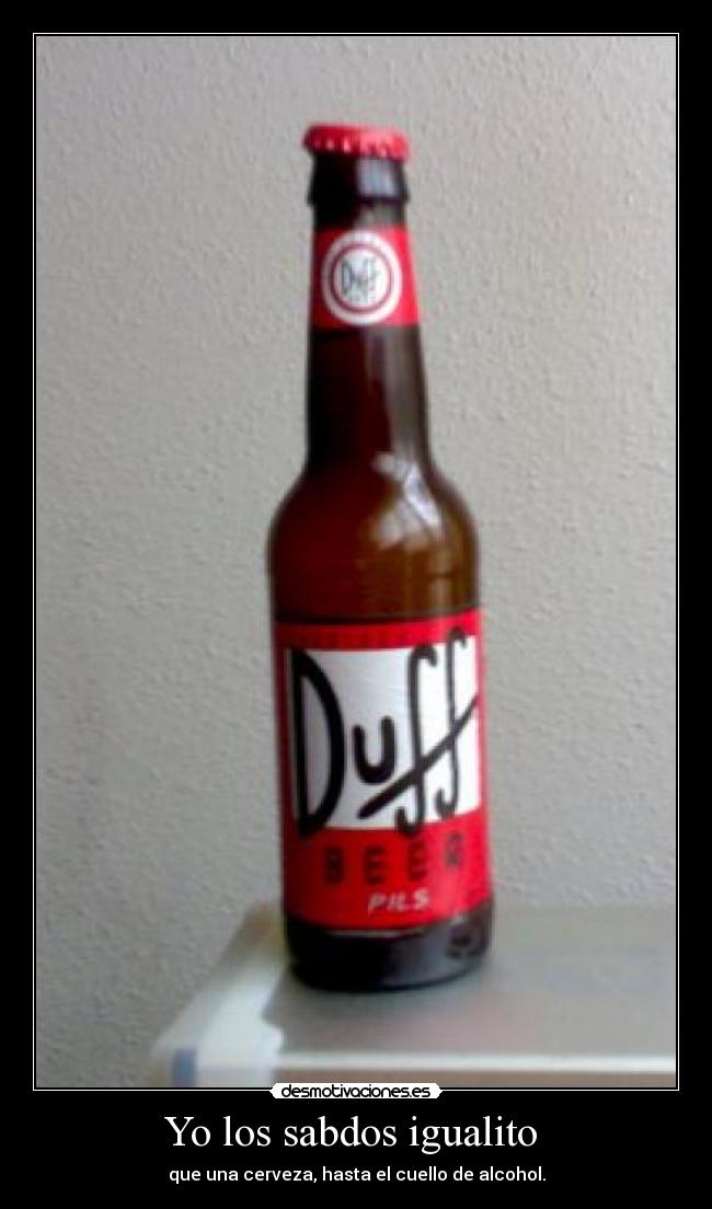 Yo los sabdos igualito - que una cerveza, hasta el cuello de alcohol.