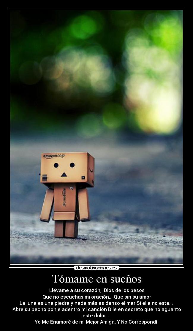 Tómame en sueños - Llévame a su corazón,  Dios de los besos
Que no escuchas mi oración... Que sin su amor
La luna es una piedra y nada más es denso el mar Si ella no esta... 
Abre su pecho ponle adentro mi canción Dile en secreto que no aguanto este dolor... 
Yo Me Enamoré de mi Mejor Amiga, Y No Correspondí 