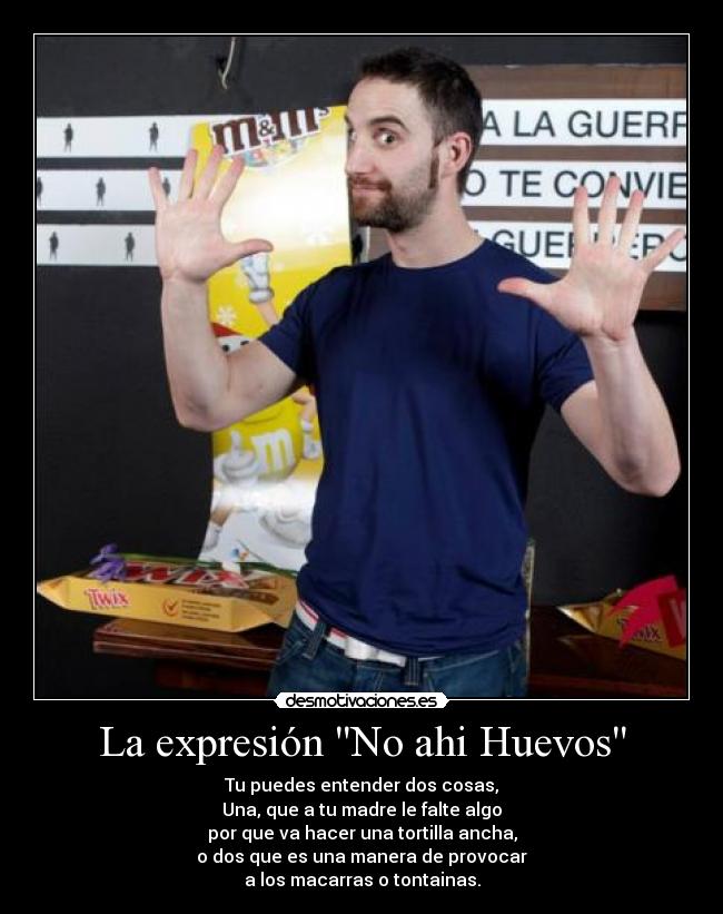 La expresión No ahi Huevos - Tu puedes entender dos cosas,
Una, que a tu madre le falte algo
por que va hacer una tortilla ancha,
o dos que es una manera de provocar
a los macarras o tontainas.