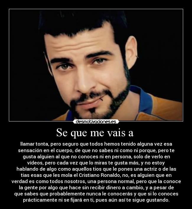 Se que me vais a - llamar tonta, pero seguro que todos hemos tenido alguna vez esa
sensación en el cuerpo, de que no sabes ni como ni porque, pero te
gusta alguien al que no conoces ni en persona, solo de verlo en
vídeos, pero cada vez que lo miras te gusta más, y no estoy
hablando de algo como aquellos tios que le pones una actriz o de las
tias esas que les mola el Cristiano Ronaldo, no, es alguien que en
verdad es como todos nosotros, una persona normal, pero que la conoce
la gente por algo que hace sin recibir dinero a cambio, y a pesar de
que sabes que probablemente nunca le conocerás y que si lo conoces
prácticamente ni se fijará en ti, pues aún así te sigue gustando.