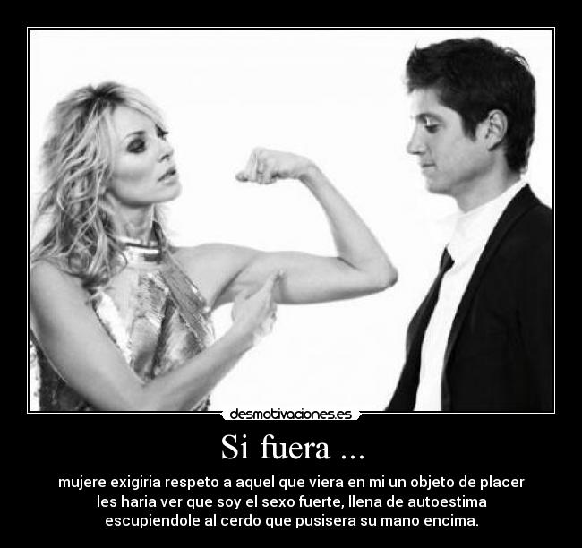 Si fuera ... - mujere exigiria respeto a aquel que viera en mi un objeto de placer
les haria ver que soy el sexo fuerte, llena de autoestima
escupiendole al cerdo que pusisera su mano encima.