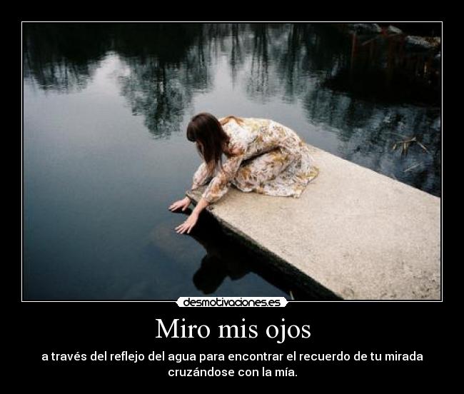 Miro mis ojos - a través del reflejo del agua para encontrar el recuerdo de tu mirada
cruzándose con la mía.