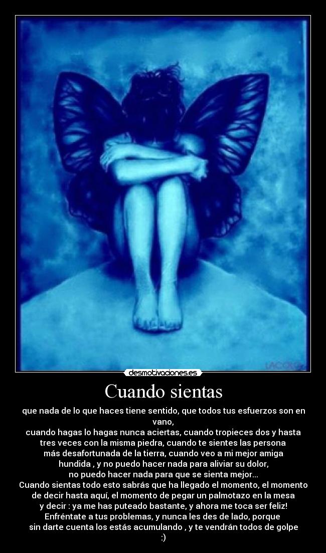 Cuando sientas - que nada de lo que haces tiene sentido, que todos tus esfuerzos son en vano,
cuando hagas lo hagas nunca aciertas, cuando tropieces dos y hasta
tres veces con la misma piedra, cuando te sientes las persona
más desafortunada de la tierra, cuando veo a mi mejor amiga
hundida , y no puedo hacer nada para aliviar su dolor,
no puedo hacer nada para que se sienta mejor...
Cuando sientas todo esto sabrás que ha llegado el momento, el momento
de decir hasta aquí, el momento de pegar un palmotazo en la mesa
y decir : ya me has puteado bastante, y ahora me toca ser feliz!
Enfréntate a tus problemas, y nunca les des de lado, porque 
sin darte cuenta los estás acumulando , y te vendrán todos de golpe :)