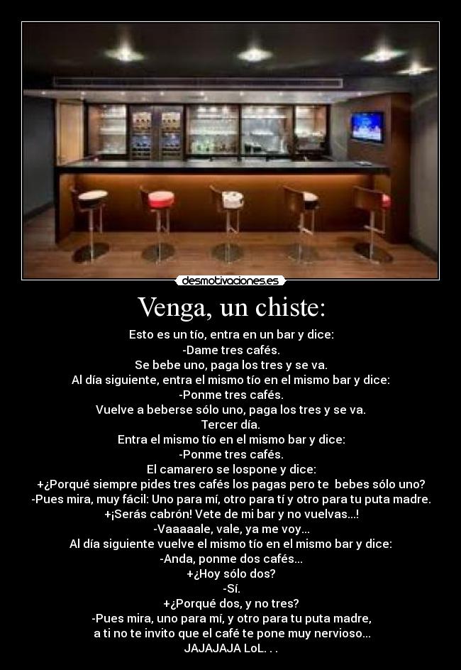Venga, un chiste: - Esto es un tío, entra en un bar y dice:
-Dame tres cafés.
Se bebe uno, paga los tres y se va.
Al día siguiente, entra el mismo tío en el mismo bar y dice:
-Ponme tres cafés.
Vuelve a beberse sólo uno, paga los tres y se va.
Tercer día.
Entra el mismo tío en el mismo bar y dice:
-Ponme tres cafés.
El camarero se lospone y dice:
+¿Porqué siempre pides tres cafés los pagas pero te bebes sólo uno?
-Pues mira, muy fácil: Uno para mí, otro para tí y otro para tu puta madre.
+¡Serás cabrón! Vete de mi bar y no vuelvas...!
-Vaaaaale, vale, ya me voy...
Al día siguiente vuelve el mismo tío en el mismo bar y dice:
-Anda, ponme dos cafés...
+¿Hoy sólo dos?
-Sí.
+¿Porqué dos, y no tres?
-Pues mira, uno para mí, y otro para tu puta madre,
a ti no te invito que el café te pone muy nervioso...
JAJAJAJA LoL. . .