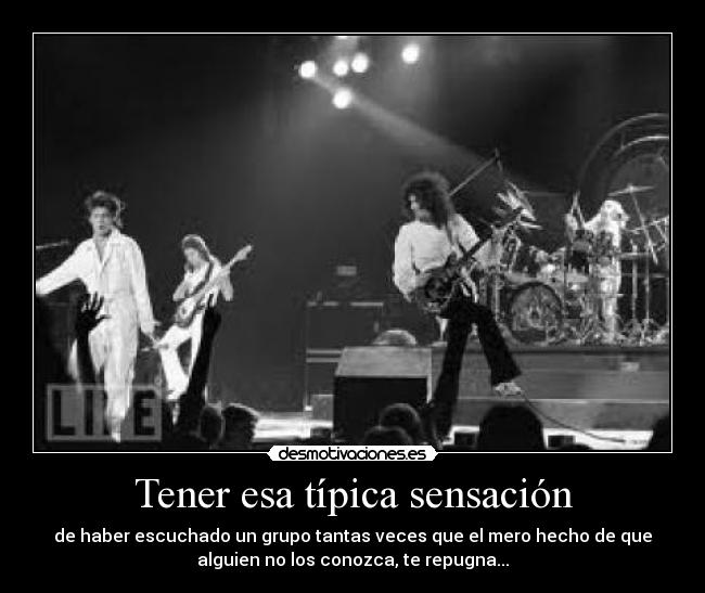 Tener esa típica sensación - de haber escuchado un grupo tantas veces que el mero hecho de que
alguien no los conozca, te repugna...