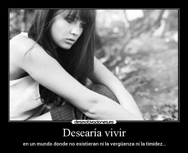 Desearía vivir - en un mundo donde no existieran ni la vergüenza ni la timidez...