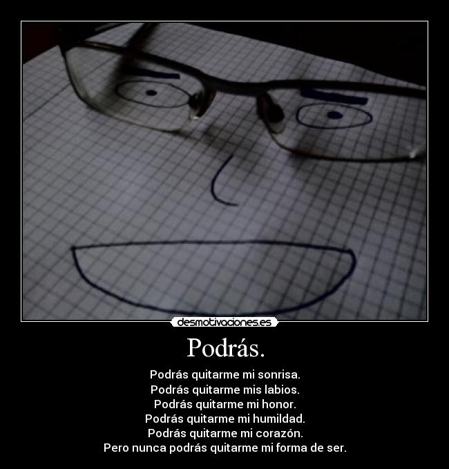 Podrás. - Podrás quitarme mi sonrisa.
Podrás quitarme mis labios.
Podrás quitarme mi honor.
Podrás quitarme mi humildad.
Podrás quitarme mi corazón.
Pero nunca podrás quitarme mi forma de ser.