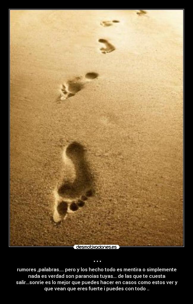... - rumores ,palabras.... pero y los hecho todo es mentira o simplemente
nada es verdad son paranoias tuyas... de las que te cuesta
salir...sonrie es lo mejor que puedes hacer en casos como estos ver y
que vean que eres fuerte i puedes con todo ..