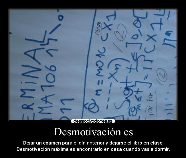 Desmotivación es - Dejar un examen para el día anterior y dejarse el libro en clase.
Desmotivación máxima es encontrarlo en casa cuando vas a dormir.