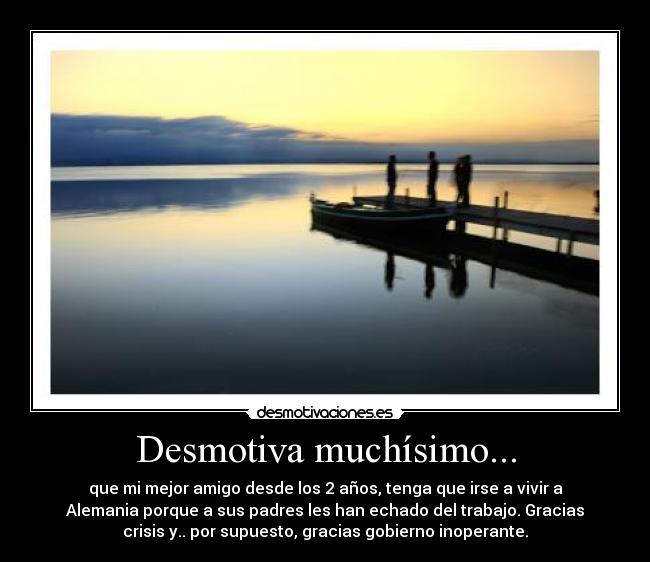 Desmotiva muchísimo... - que mi mejor amigo desde los 2 años, tenga que irse a vivir a
Alemania porque a sus padres les han echado del trabajo. Gracias
crisis y.. por supuesto, gracias gobierno inoperante.