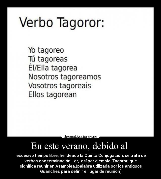 En este verano, debido al - excesivo tiempo libre, he ideado la Quinta Conjugación, se trata de
verbos con terminación -or, así por ejemplo: Tagoror, que
significa reunir en Asamblea,(palabra utilizada por los antiguos
Guanches para definir el lugar de reunión)