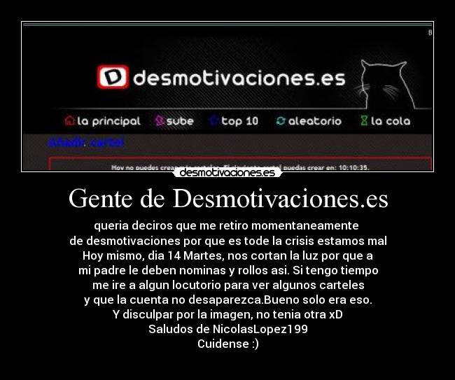 Gente de Desmotivaciones.es - queria deciros que me retiro momentaneamente 
de desmotivaciones por que es tode la crisis estamos mal
Hoy mismo, dia 14 Martes, nos cortan la luz por que a
mi padre le deben nominas y rollos asi. Si tengo tiempo
me ire a algun locutorio para ver algunos carteles
y que la cuenta no desaparezca.Bueno solo era eso.
Y disculpar por la imagen, no tenia otra xD
Saludos de NicolasLopez199
Cuidense :)
 