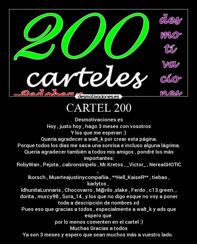 CARTEL 200 - Desmotivaciones.es
Hoy , justo hoy , hago 3 meses con vosotros
Y los que me esperan :)
Quería agradecer a walt_k por crear esta página.
Porque todos los días me saca una sonrisa e incluso alguna lágrima.
Queria agradecer también a todos mis amigos , pondré los más
importantes:
RobyWan , Pejota , cabronsinpelo , Mr.Kretos , _Victor_ , NereaGHOTIC
,
Ikorsch , Muerteajustinycompañía , **Hell_KaiseR** , tiebao ,
karlytos ,
IdhunitaLunnaris , Chocovarro , M@rilo ,slake , Ferdo , c13.green. ,
dorita , murcy98 , Sora_14 , y los que no digo esque no voy a poner
toda a descripción de nombres xd
Pues eso que gracias a todos , especialmente a walt_k y ads que
espero que
por lo menos comenten en el cartel :)
Muchas Gracias a todos
Ya son 3 meses y espero que sean muchos más a vuestro lado.