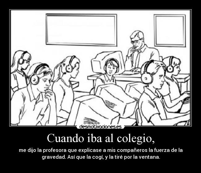 Cuando iba al colegio, - me dijo la profesora que explicase a mis compañeros la fuerza de la
gravedad. Así que la cogí, y la tiré por la ventana.