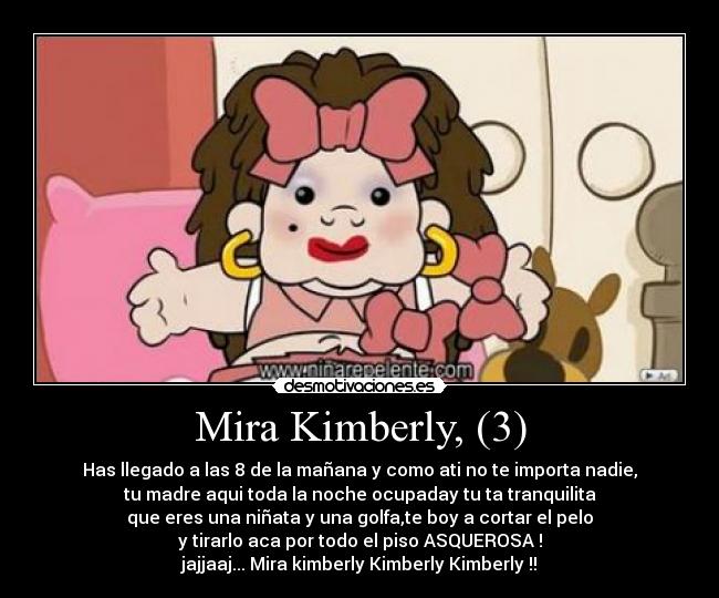 Mira Kimberly, (3) - Has llegado a las 8 de la mañana y como ati no te importa nadie,
tu madre aqui toda la noche ocupaday tu ta tranquilita
que eres una niñata y una golfa,te boy a cortar el pelo
y tirarlo aca por todo el piso ASQUEROSA !
jajjaaj... Mira kimberly Kimberly Kimberly !!