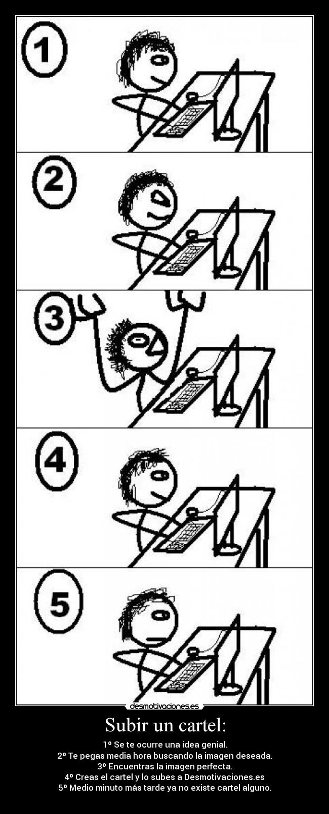 Subir un cartel: - 1º Se te ocurre una idea genial.
2º Te pegas media hora buscando la imagen deseada.
3º Encuentras la imagen perfecta.
4º Creas el cartel y lo subes a Desmotivaciones.es
5º Medio minuto más tarde ya no existe cartel alguno.
