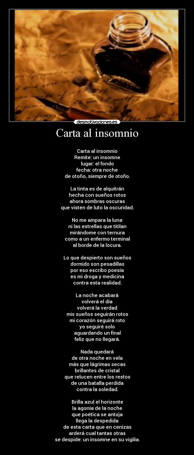 Carta al insomnio - 
Carta al insomnio
Remite: un insomne
lugar: el fondo
fecha: otra noche
de otoño, siempre de otoño.

La tinta es de alquitrán
hecha con sueños rotos
ahora sombras oscuras
que visten de luto la oscuridad.

No me ampara la luna
ni las estrellas que titilan
mirándome con ternura
como a un enfermo terminal
al borde de la locura.

Lo que despierto son sueños
dormido son pesadillas
por eso escribo poesía
es mi droga y medicina
contra esta realidad.

La noche acabará
volverá el día
volverá la verdad
mis sueños seguirán rotos
mi corazón seguirá roto
yo seguiré solo
aguardando un final
feliz que no llegará.

Nada quedará
de otra noche en vela
más que lágrimas secas
brillantes de cristal
que relucen entre los restos
de una batalla perdida
contra la soledad.

Brilla azul el horizonte
la agonía de la noche
que poética se antoja
llega la despedida
de esta carta que en cenizas
arderá cual tantas otras
se despide: un insomne en su vigilia.
