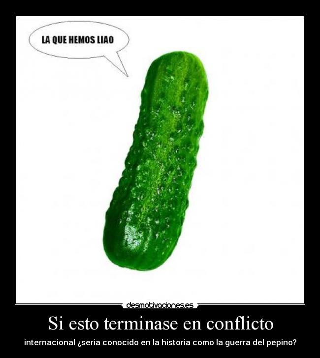 Si esto terminase en conflicto - internacional ¿seria conocido en la historia como la guerra del pepino?