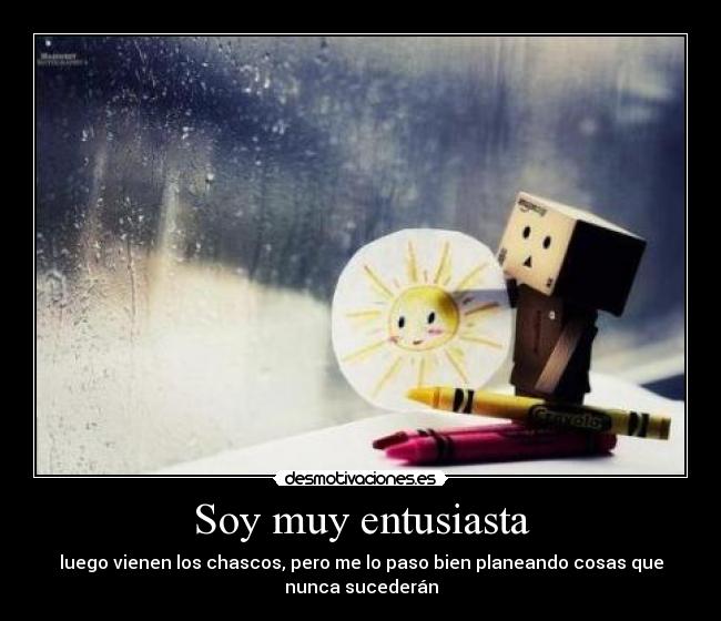 Soy muy entusiasta - luego vienen los chascos, pero me lo paso bien planeando cosas que
nunca sucederán
