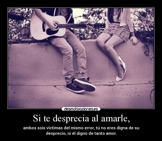Si te desprecia al amarle, - ambos sois víctimas del mismo error, tú no eres digna de su
desprecio, ni él digno de tanto amor.