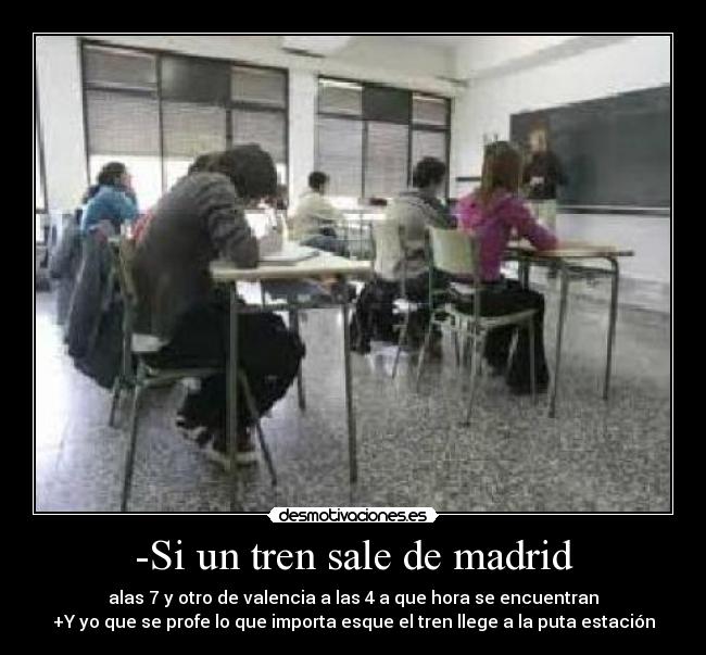 -Si un tren sale de madrid - alas 7 y otro de valencia a las 4 a que hora se encuentran
+Y yo que se profe lo que importa esque el tren llege a la puta estación