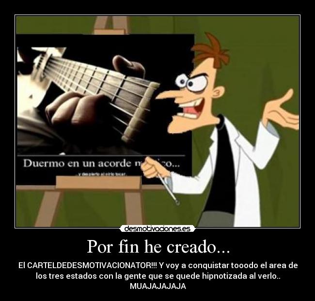 Por fin he creado... - El CARTELDEDESMOTIVACIONATOR!!! Y voy a conquistar tooodo el area de
los tres estados con la gente que se quede hipnotizada al verlo..
MUAJAJAJAJA