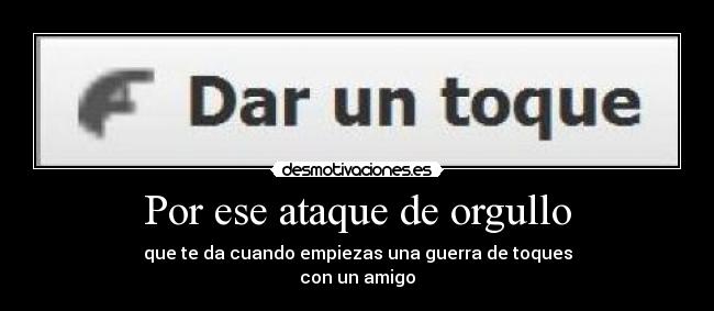 Por ese ataque de orgullo - que te da cuando empiezas una guerra de toques
con un amigo
