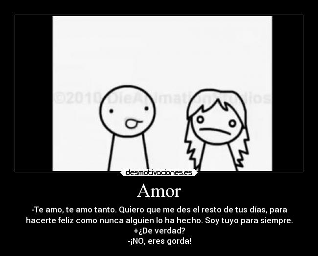 Amor - -Te amo, te amo tanto. Quiero que me des el resto de tus días, para
hacerte feliz como nunca alguien lo ha hecho. Soy tuyo para siempre.
+¿De verdad?
-¡NO, eres gorda!