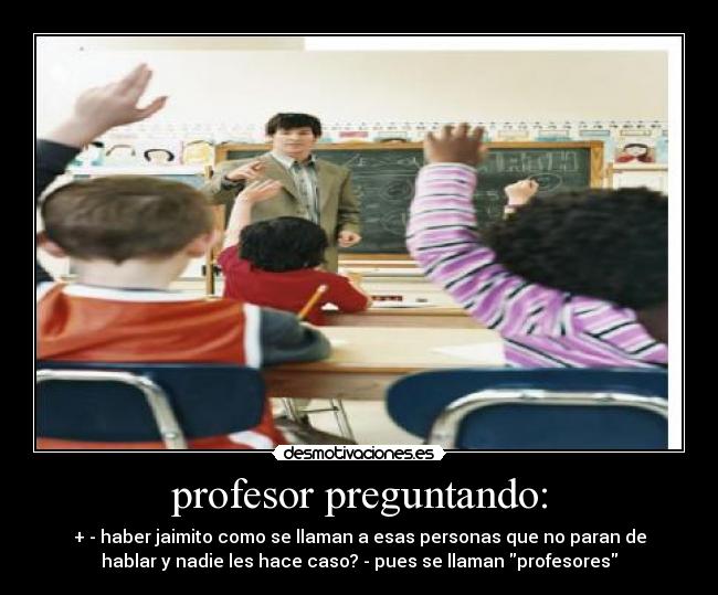profesor preguntando: - + - haber jaimito como se llaman a esas personas que no paran de
hablar y nadie les hace caso? - pues se llaman profesores