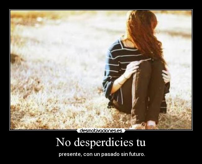 No desperdicies tu -  presente, con un pasado sin futuro.